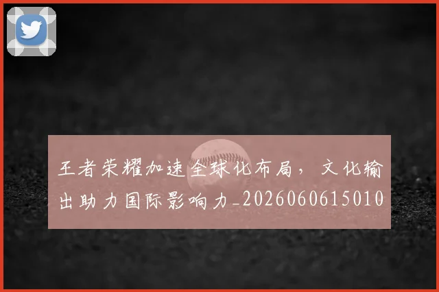王者荣耀加速全球化布局,文化输出助力国际影响力_20260606150105