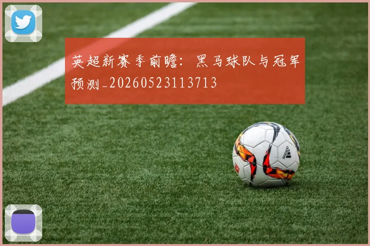 英超新赛季前瞻:黑马球队与冠军预测_20260523113713