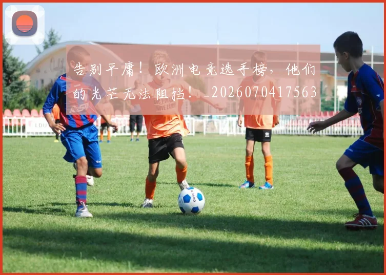 告别平庸!欧洲电竞选手榜,他们的光芒无法阻挡!_20260704175635
