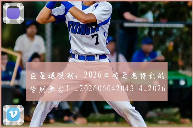 巨星退役潮,2026年将是老将们的告别舞台!_20260604204314_20260707150608