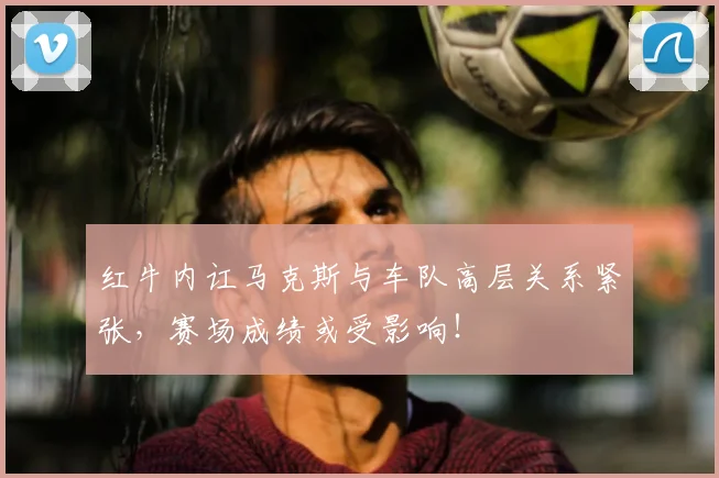 红牛内讧马克斯与车队高层关系紧张,赛场成绩或受影响!