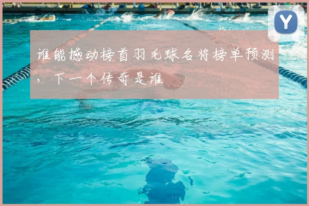 谁能撼动榜首羽毛球名将榜单预测,下一个传奇是谁