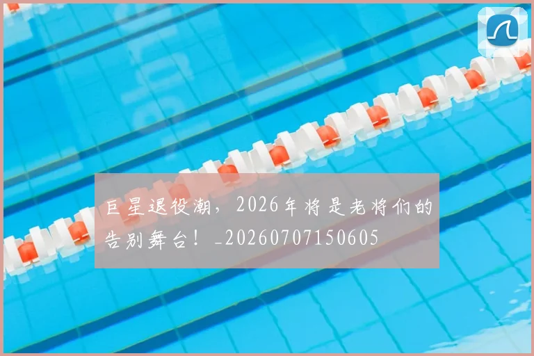 巨星退役潮,2026年将是老将们的告别舞台!_20260707150605