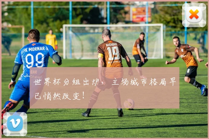 世界杯分组出炉,主场城市格局早已悄然改变!