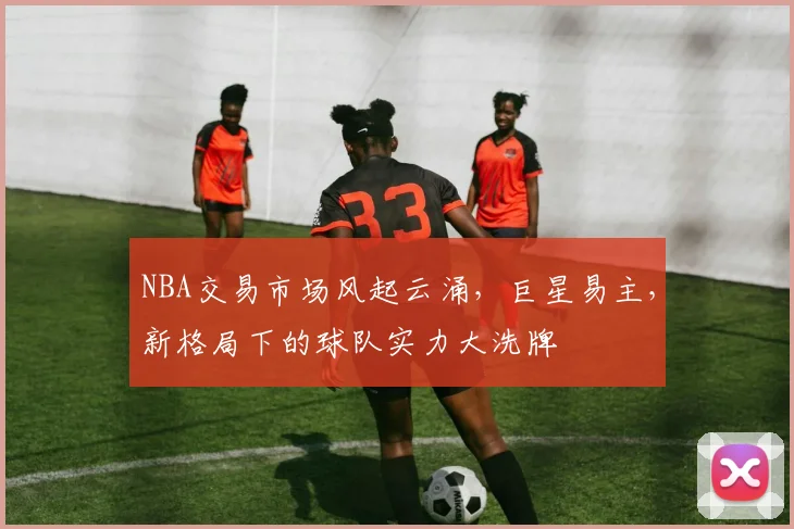 NBA交易市场风起云涌，巨星易主，新格局下的球队实力大洗牌