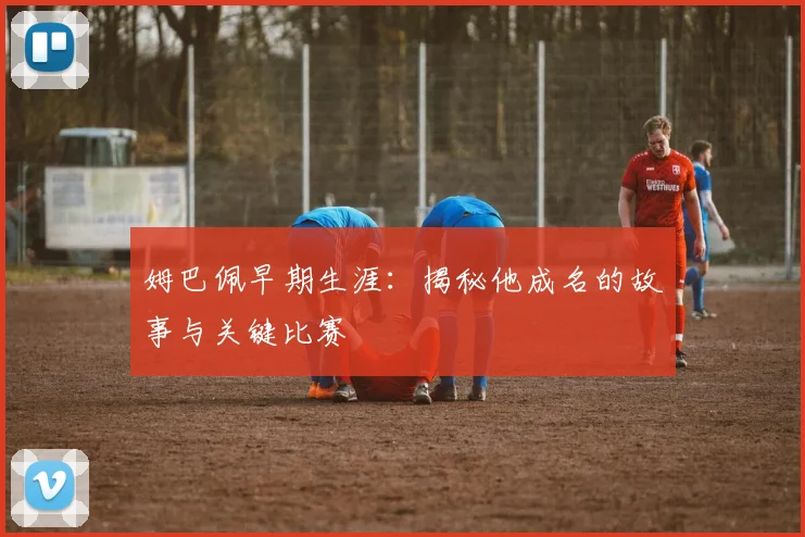 姆巴佩早期生涯:揭秘他成名的故事与关键比赛