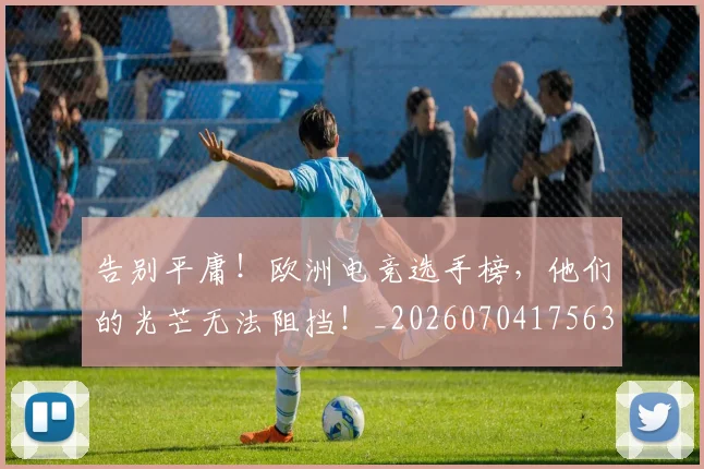 告别平庸！欧洲电竞选手榜，他们的光芒无法阻挡！_20260704175635