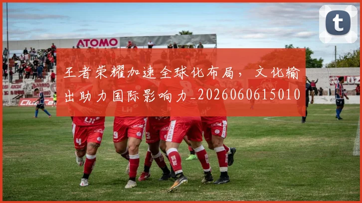 王者荣耀加速全球化布局，文化输出助力国际影响力_20260606150105