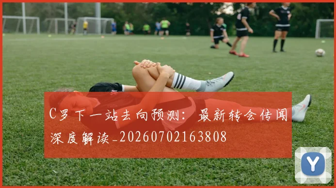 C罗下一站去向预测:最新转会传闻深度解读_20260702163808